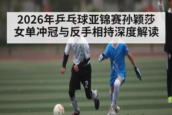 2026年乒乓球亚锦赛孙颖莎女单冲冠与反手相持深度解读