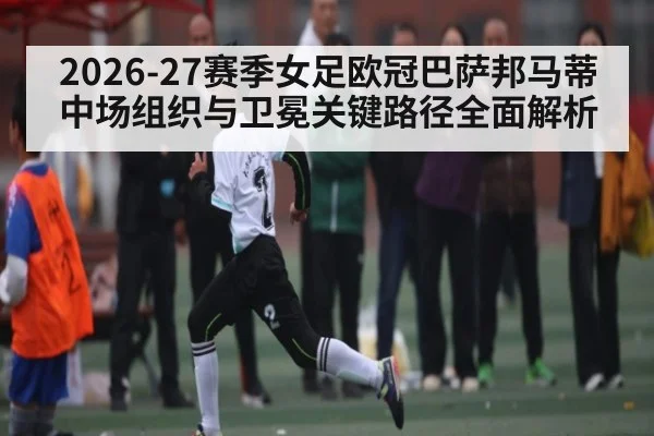 2026-27赛季女足欧冠巴萨邦马蒂中场组织与卫冕关键路径全面解析