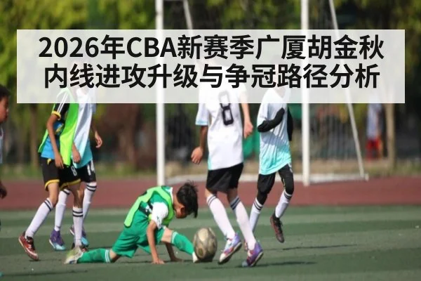 2026年CBA新赛季广厦胡金秋内线进攻升级与争冠路径分析